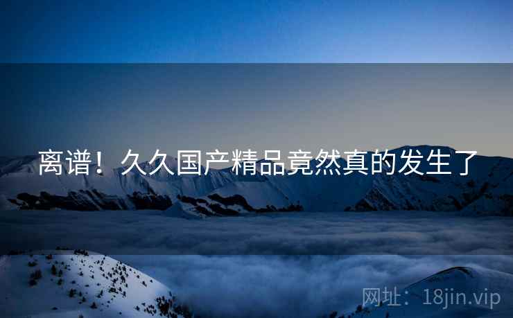 离谱！久久国产精品竟然真的发生了  第1张