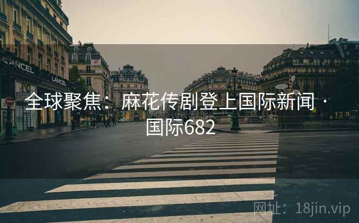 全球聚焦：麻花传剧登上国际新闻 · 国际682  第2张