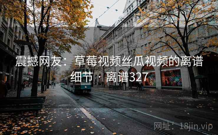 震撼网友：草莓视频丝瓜视频的离谱细节 · 离谱327